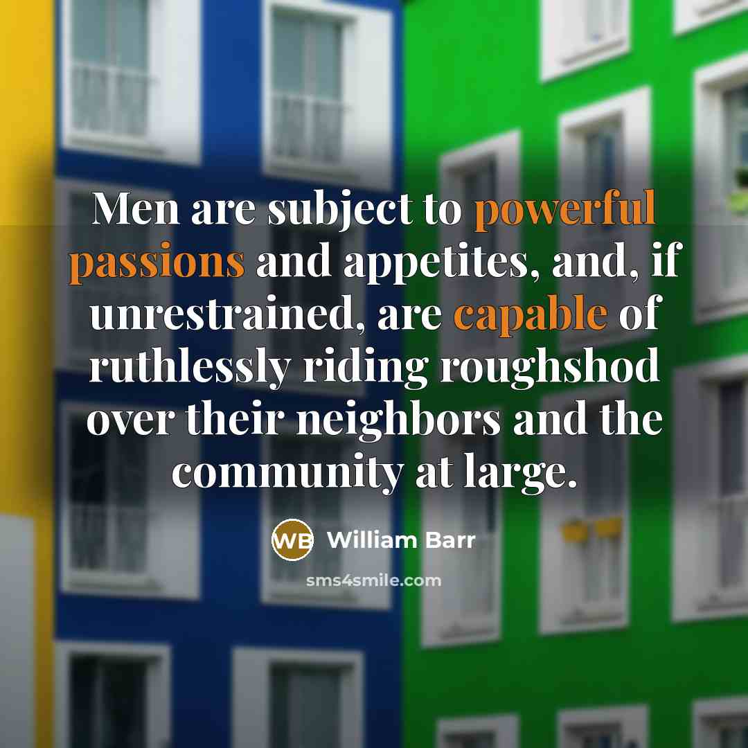 “Men are subject to powerful passions and appetites, and, if unrestrained, are capable of ruthlessly riding roughshod over their neighbors and the community at large.” quote by William Barr