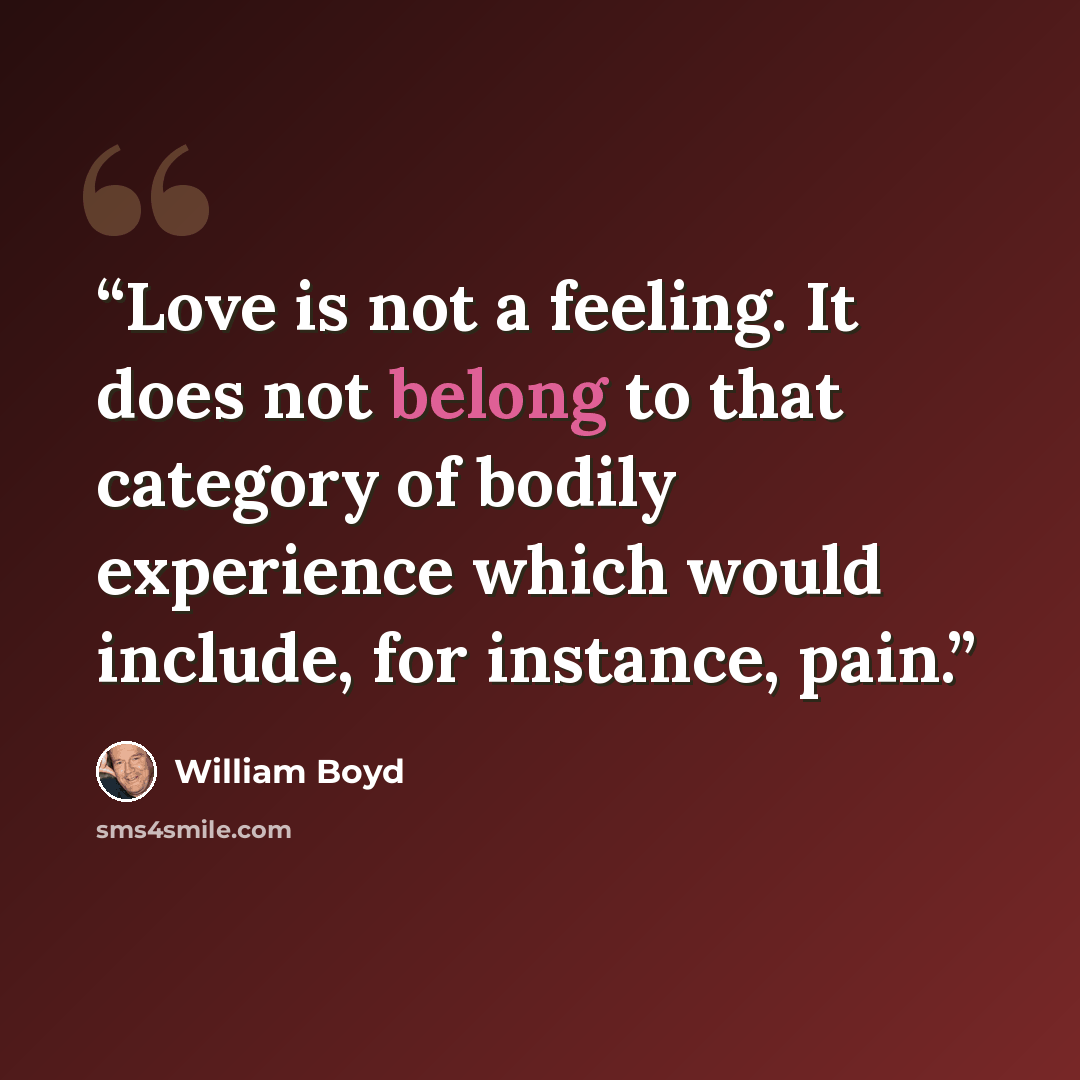 “Love is not a feeling. It does not belong to that category of bodily experience which would include, for instance, pain.” quote by William Boyd