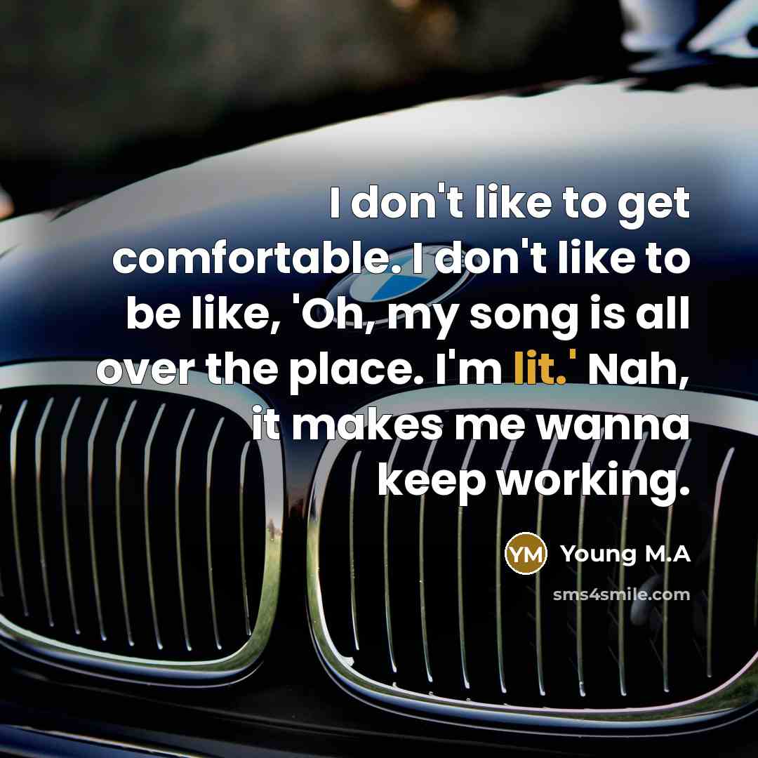 “I don't like to get comfortable. I don't like to be like, 'Oh, my song is all over the place. I'm lit.' Nah, it makes me wanna keep working.” quote by Young M.A