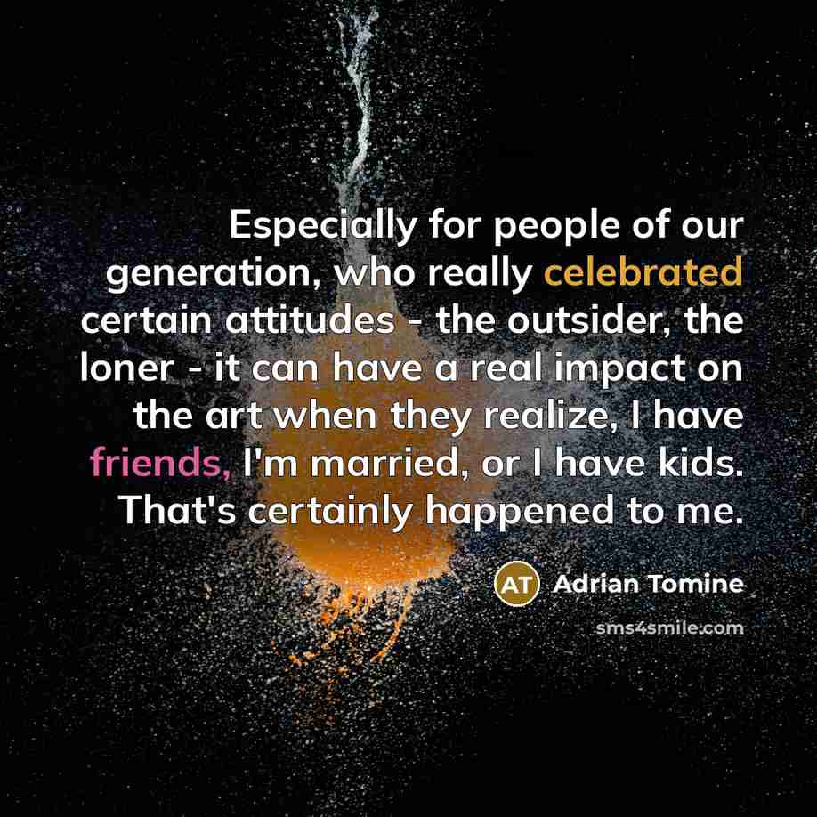 “Especially for people of our generation, who really celebrated certain attitudes - the outsider, the loner - it can have a real impact on the art when they realize, I have friends, I'm married, or I have kids. That's certainly happened to me.” quote by Adrian Tomine
