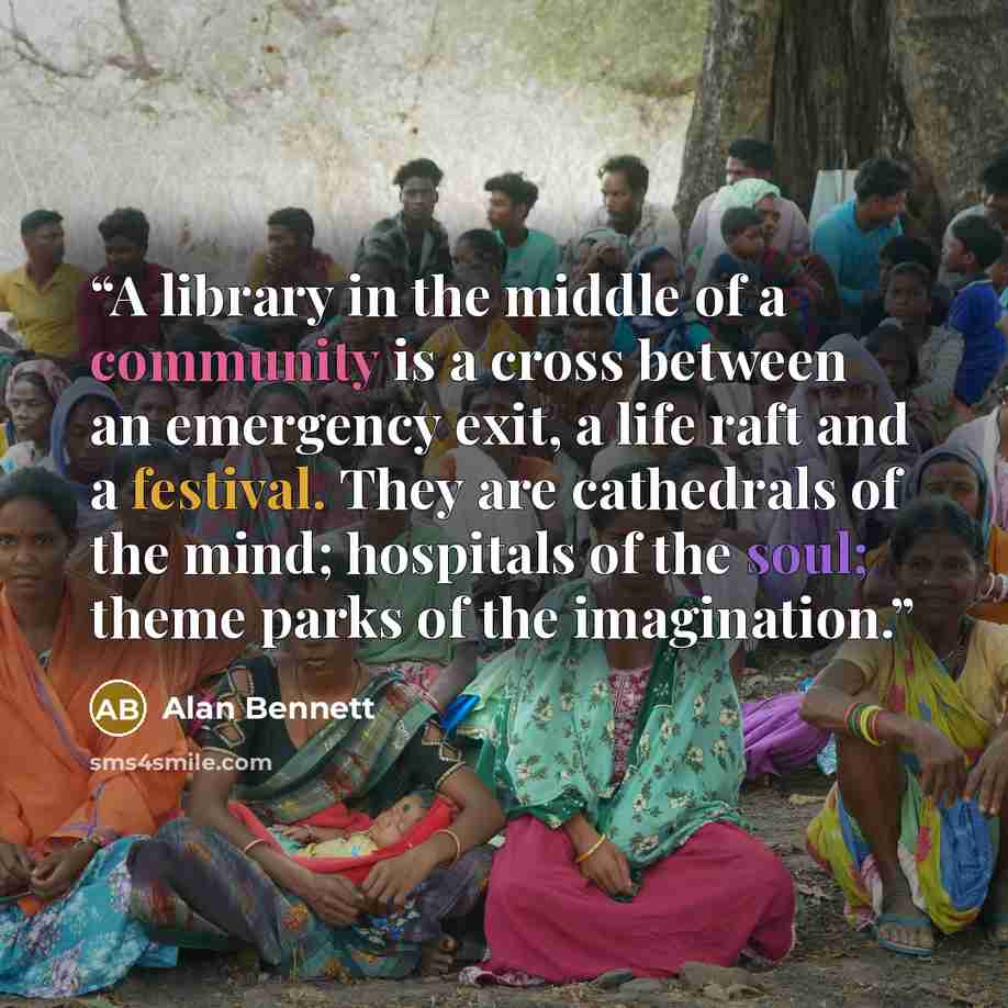 “A library in the middle of a community is a cross between an emergency exit, a life raft and a festival. They are cathedrals of the mind; hospitals of the soul; theme parks of the imagination.” quote by Alan Bennett