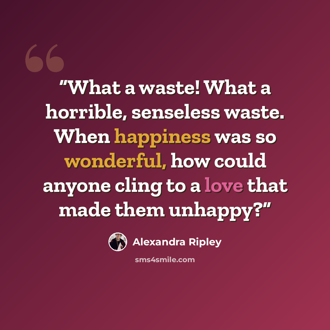 “What a waste! What a horrible, senseless waste. When happiness was so wonderful, how could anyone cling to a love that made them unhappy?” quote by Alexandra Ripley