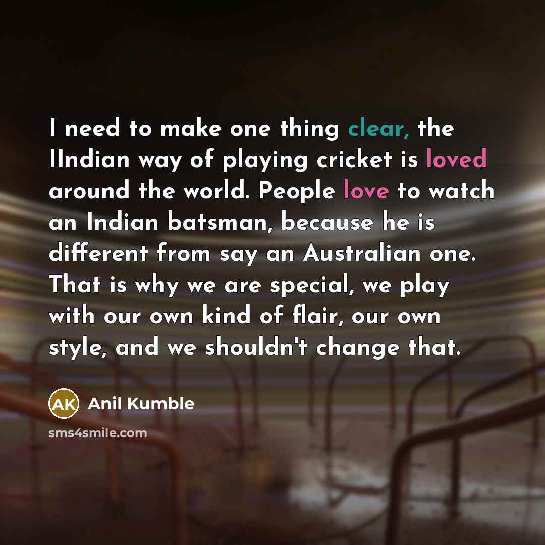 “I need to make one thing clear, the IIndian way of playing cricket is loved around the world. People love to watch an Indian batsman, because he is different from say an Australian one. That is why we are special, we play with our own kind of flair, our own style, and we shouldn't change that.” quote by Anil Kumble