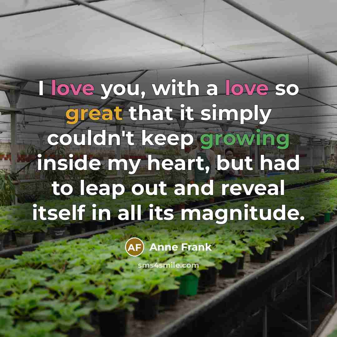 “I love you, with a love so great that it simply couldn't keep growing inside my heart, but had to leap out and reveal itself in all its magnitude.” quote by Anne Frank