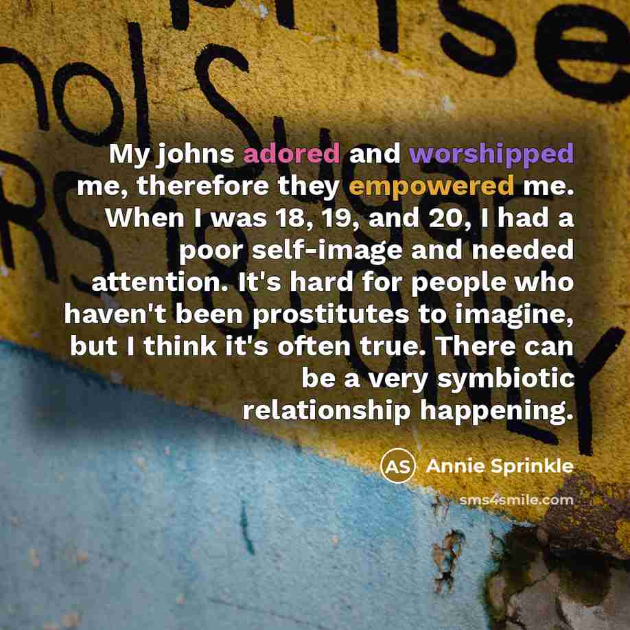 “My johns adored and worshipped me, therefore they empowered me. When I was 18, 19, and 20, I had a poor self-image and needed attention. It's hard for people who haven't been prostitutes to imagine, but I think it's often true. There can be a very symbiotic relationship happening.” quote by Annie Sprinkle