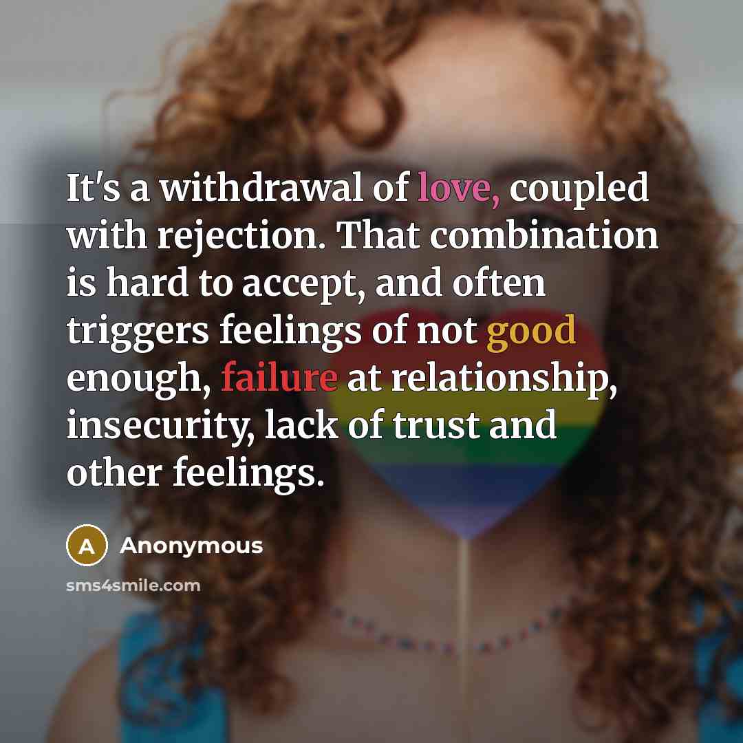 “It's a withdrawal of love, coupled with rejection. That combination is hard to accept, and often triggers feelings of not good enough, failure at relationship, insecurity, lack of trust and other feelings.” quote by Anonymous