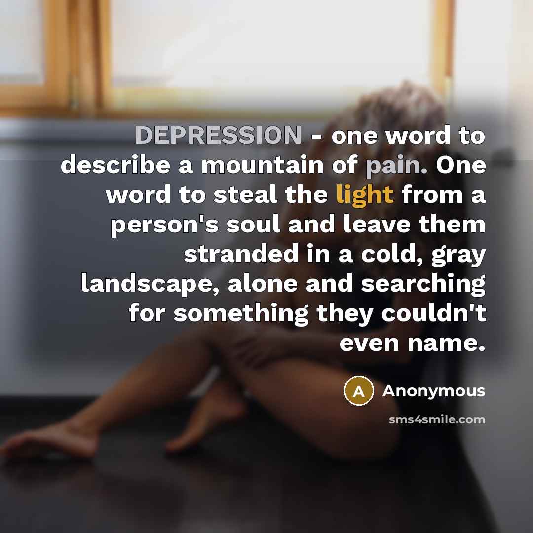 “DEPRESSION - one word to describe a mountain of pain. One word to steal the light from a person's soul and leave them stranded in a cold, gray landscape, alone and searching for something they couldn't even name.” quote by Anonymous