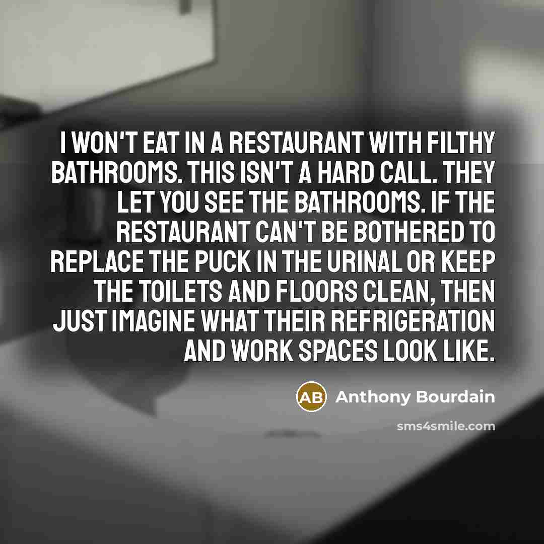 “I won't eat in a restaurant with filthy bathrooms. This isn't a hard call. They let you see the bathrooms. If the restaurant can't be bothered to replace the puck in the urinal or keep the toilets and floors clean, then just imagine what their refrigeration and work spaces look like.” quote by Anthony Bourdain