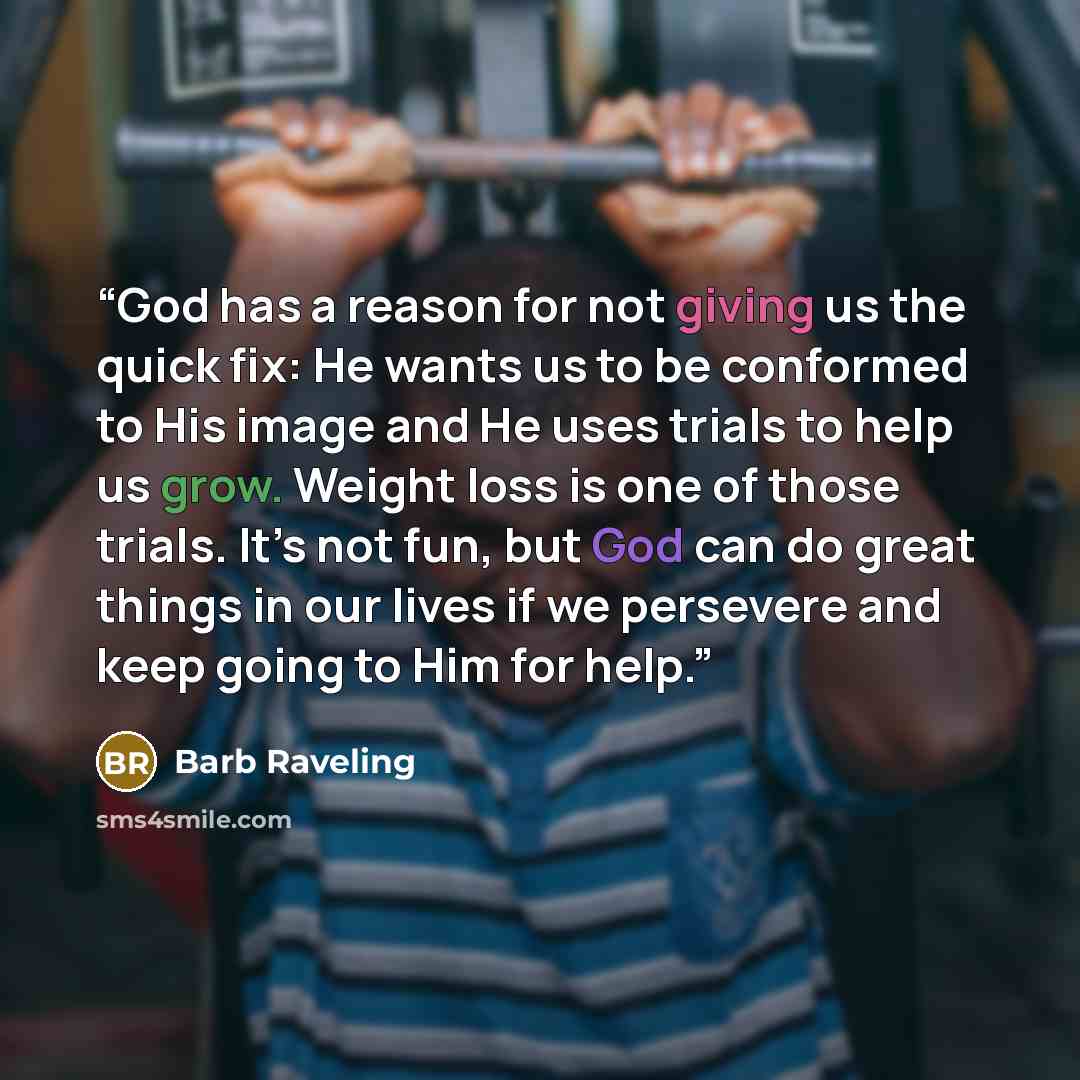 “God has a reason for not giving us the quick fix: He wants us to be conformed to His image and He uses trials to help us grow. Weight loss is one of those trials. It’s not fun, but God can do great things in our lives if we persevere and keep going to Him for help.” quote by Barb Raveling