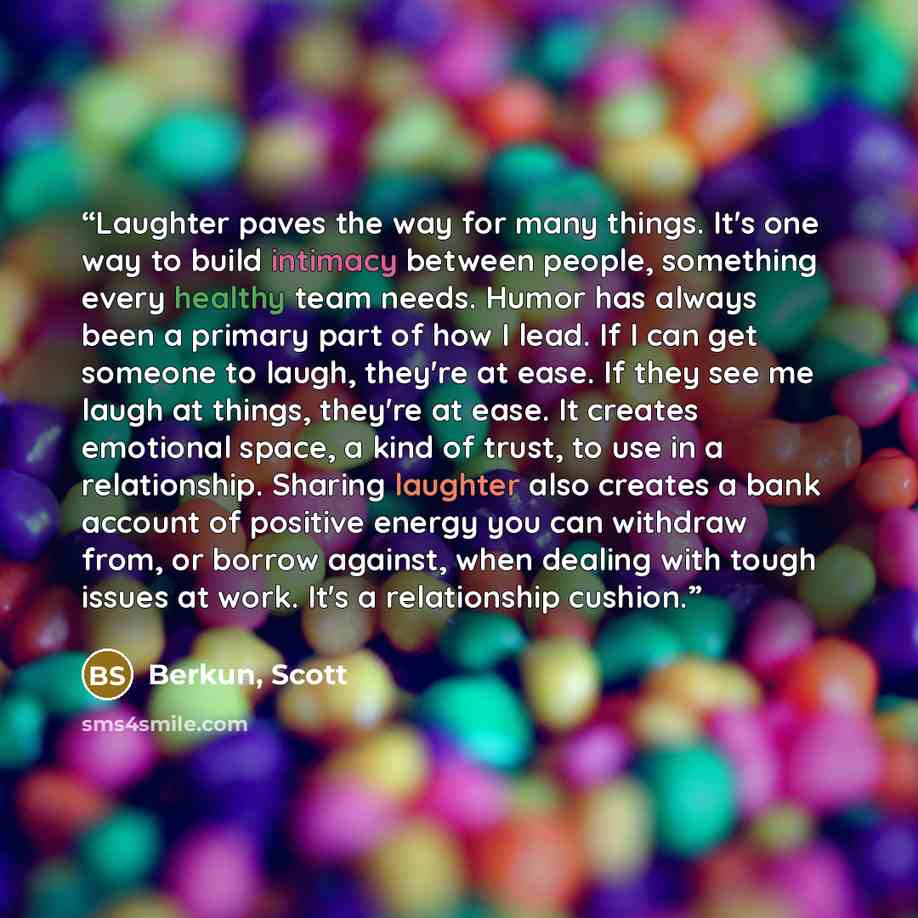 “Laughter paves the way for many things. It's one way to build intimacy between people, something every healthy team needs. Humor has always been a primary part of how I lead. If I can get someone to laugh, they're at ease. If they see me laugh at things, they're at ease. It creates emotional…” quote by Berkun, Scott