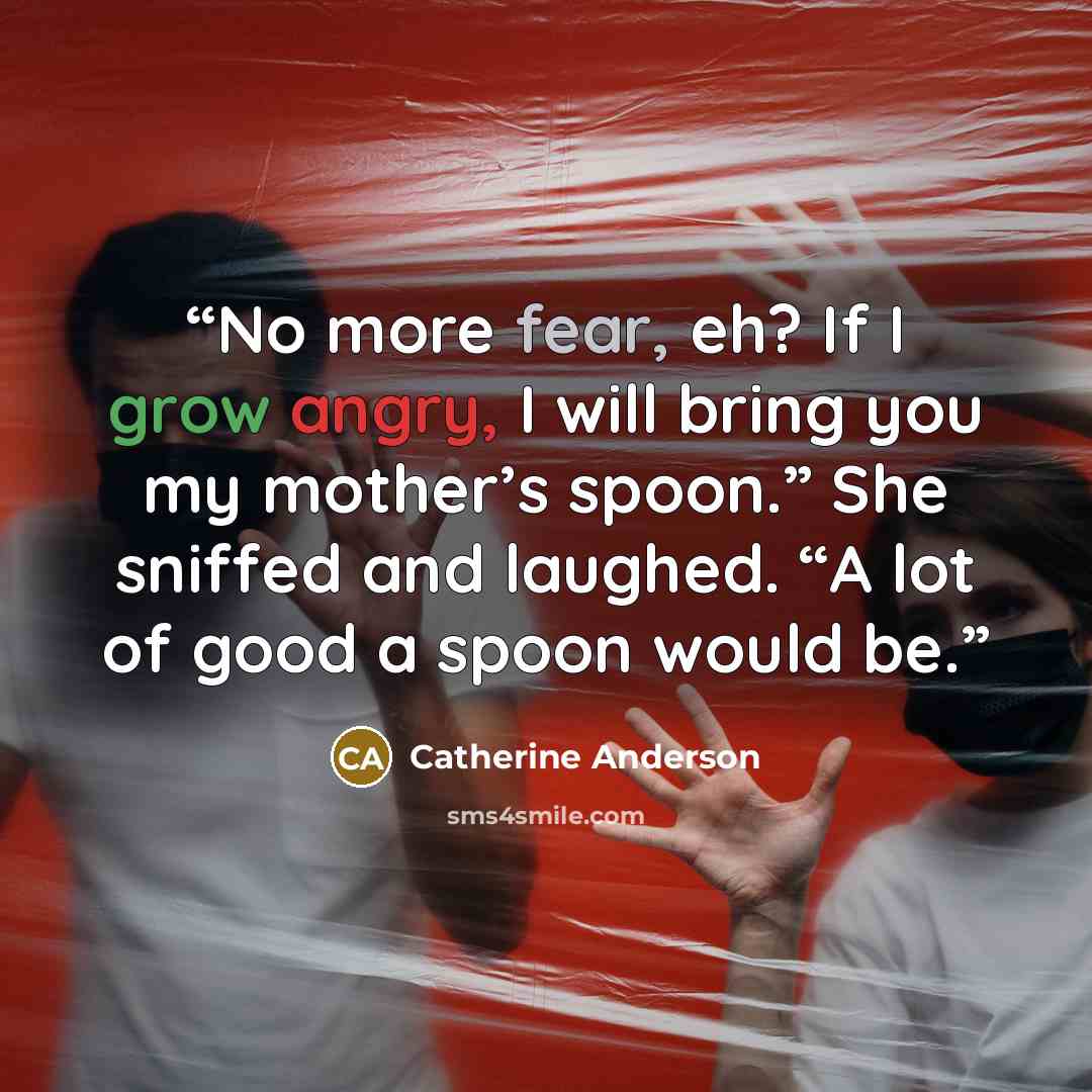 “No more fear, eh? If I grow angry, I will bring you my mother’s spoon.” She sniffed and laughed. “A lot of good a spoon would be.” quote by Catherine Anderson