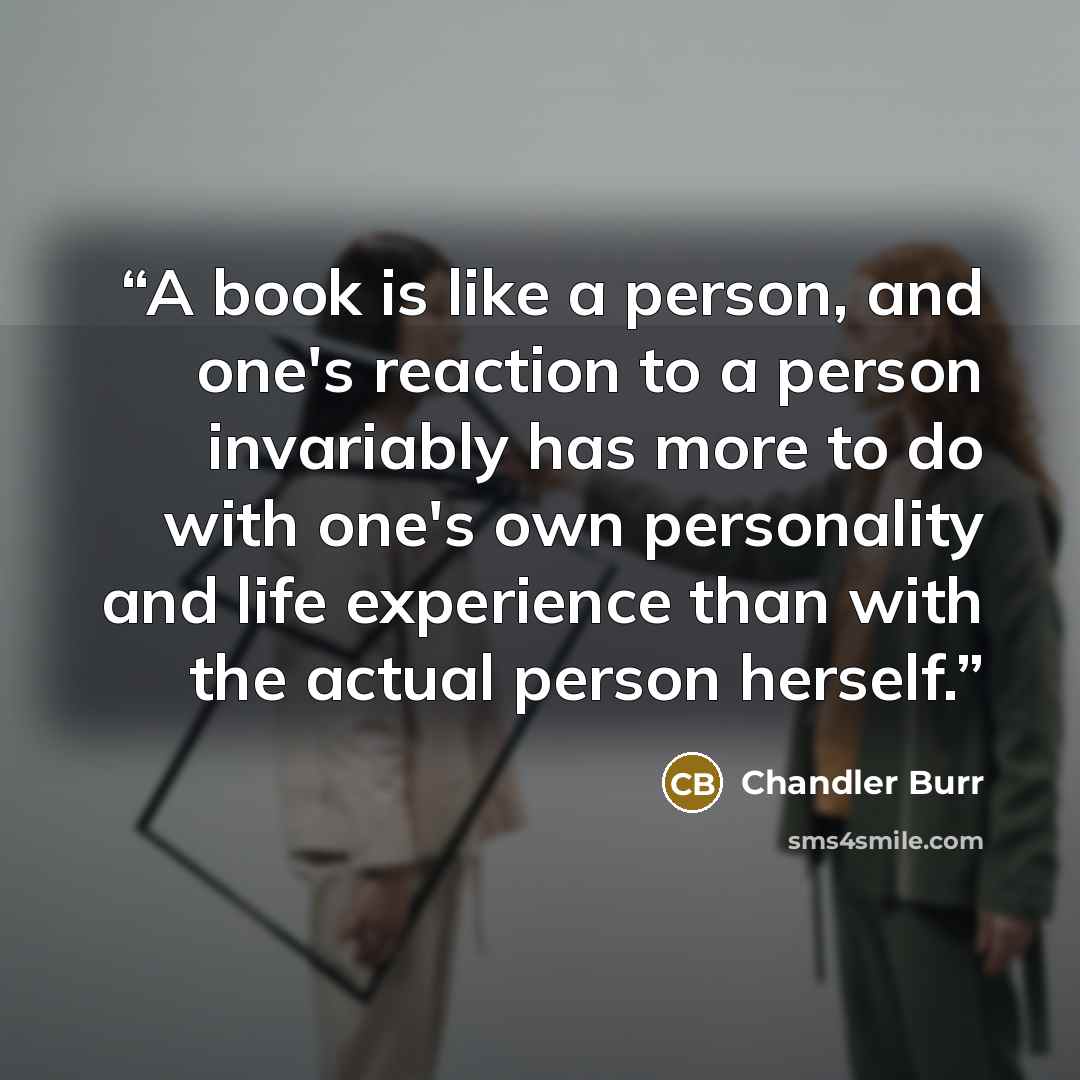 “A book is like a person, and one's reaction to a person invariably has more to do with one's own personality and life experience than with the actual person herself.” quote by Chandler Burr