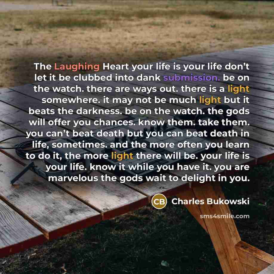 “The Laughing Heart your life is your life don’t let it be clubbed into dank submission. be on the watch. there are ways out. there is a light somewhere. it may not be much light but it beats the darkness. be on the watch. the gods will offer you chances. know them. take them. you can’t beat death…” quote by Charles Bukowski