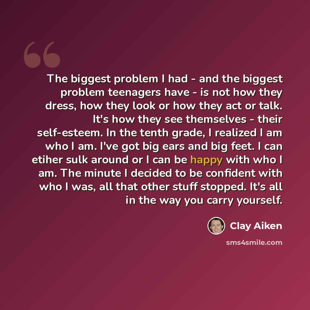 “The biggest problem I had - and the biggest problem teenagers have - is not how they dress, how they look or how they act or talk. It's how they see themselves - their self-esteem. In the tenth grade, I realized I am who I am. I've got big ears and big feet. I can etiher sulk around or I can be…” quote by Clay Aiken