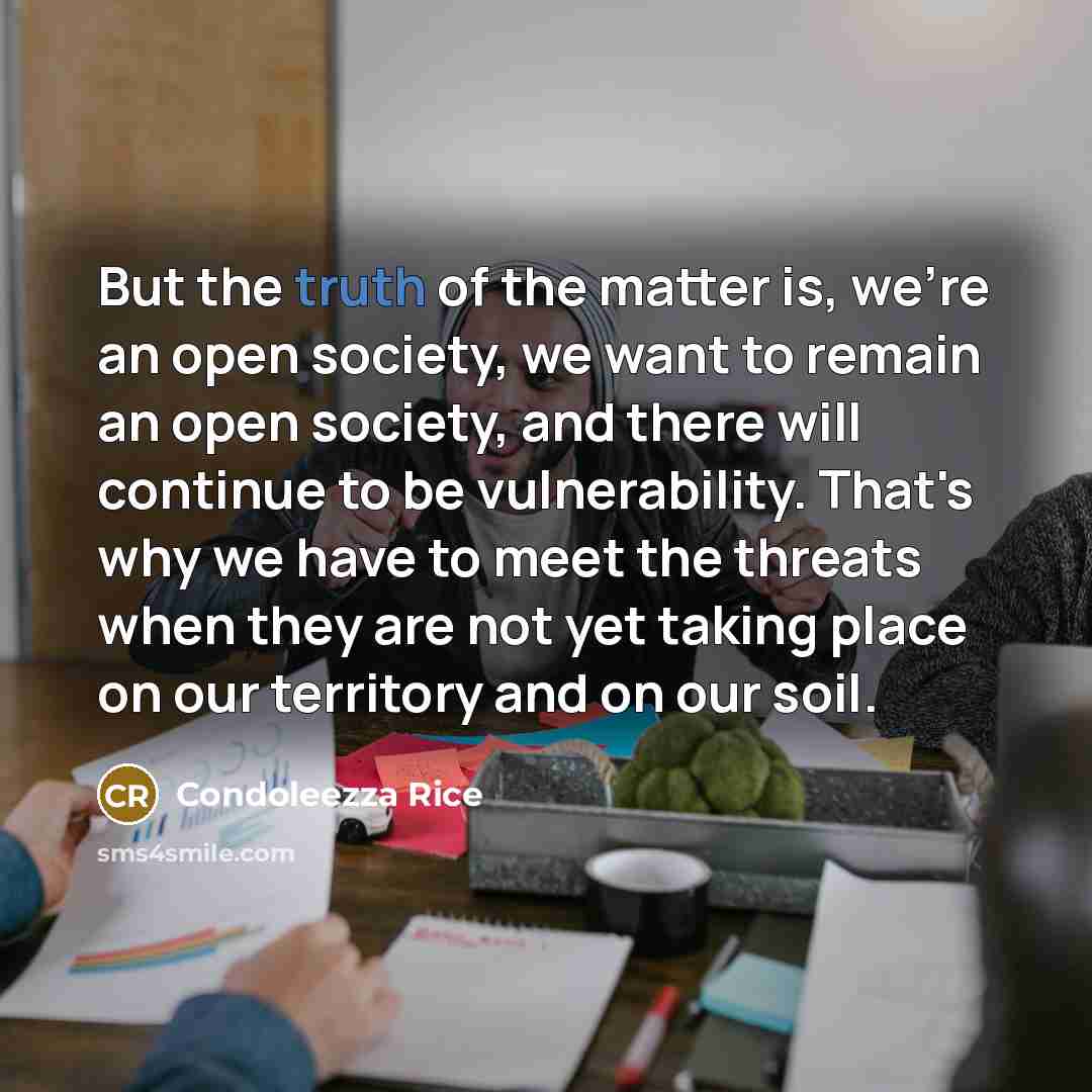 “But the truth of the matter is, we're an open society, we want to remain an open society, and there will continue to be vulnerability. That's why we have to meet the threats when they are not yet taking place on our territory and on our soil.” quote by Condoleezza Rice