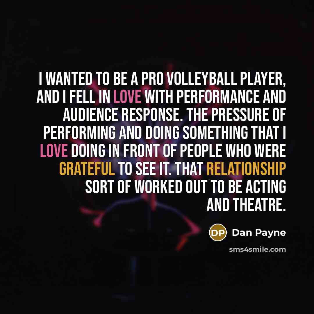 “I wanted to be a pro volleyball player, and I fell in love with performance and audience response. The pressure of performing and doing something that I love doing in front of people who were grateful to see it. That relationship sort of worked out to be acting and theatre.” quote by Dan Payne