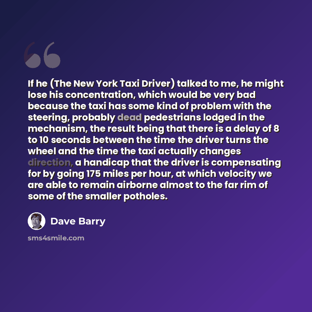 “If he (The New York Taxi Driver) talked to me, he might lose his concentration, which would be very bad because the taxi has some kind of problem with the steering, probably dead pedestrians lodged in the mechanism, the result being that there is a delay of 8 to 10 seconds between the time the…” quote by Dave Barry