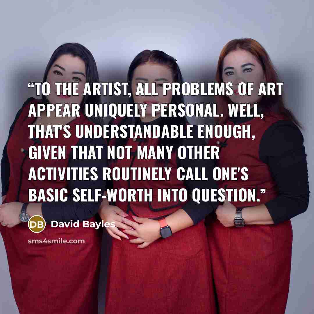 “To the artist, all problems of art appear uniquely personal. Well, that's understandable enough, given that not many other activities routinely call one's basic self-worth into question.” quote by David Bayles