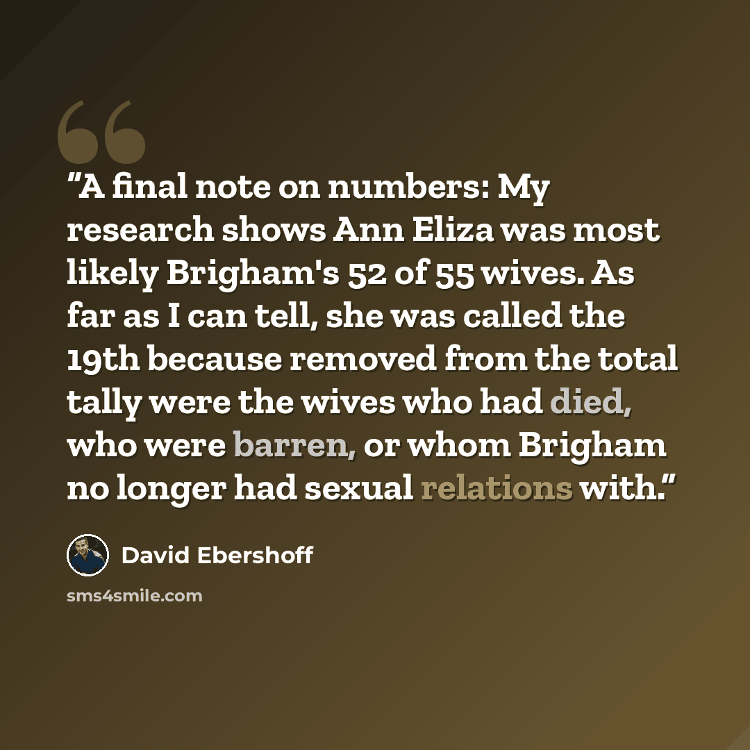 “A final note on numbers: My research shows Ann Eliza was most likely Brigham's 52 of 55 wives. As far as I can tell, she was called the 19th because removed from the total tally were the wives who had died, who were barren, or whom Brigham no longer had sexual relations with.” quote by David Ebershoff