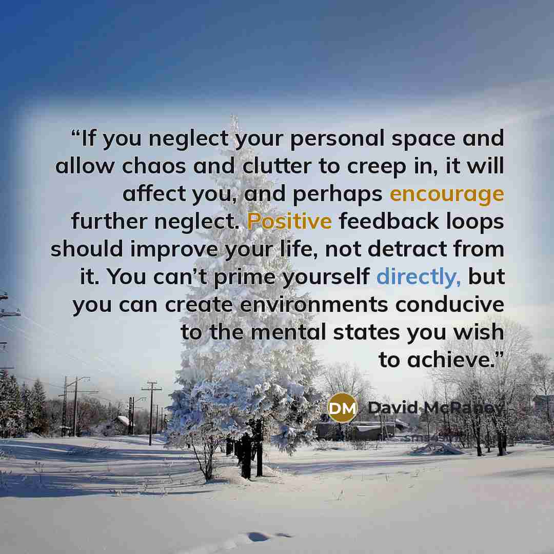 “If you neglect your personal space and allow chaos and clutter to creep in, it will affect you, and perhaps encourage further neglect. Positive feedback loops should improve your life, not detract from it. You can’t prime yourself directly, but you can create environments conducive to the mental…” quote by David McRaney