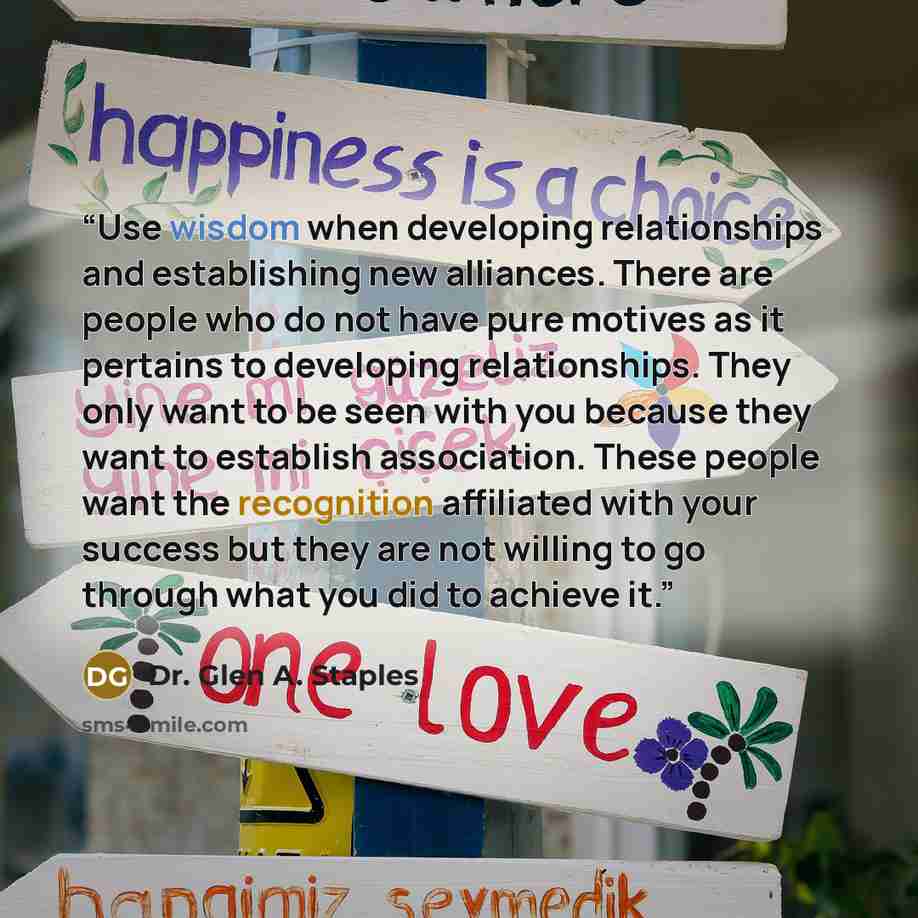 “Use wisdom when developing relationships and establishing new alliances. There are people who do not have pure motives as it pertains to developing relationships. They only want to be seen with you because they want to establish association. These people want the recognition affiliated with your…” quote by Dr. Glen A. Staples