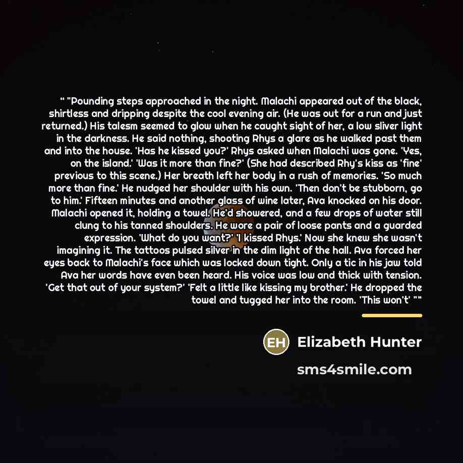 “Pounding steps approached in the night. Malachi appeared out of the black, shirtless and dripping despite the cool evening air. (He was out for a run and just returned.) His talesm seemed to glow when he caught sight of her, a low sliver light in the darkness. He said nothing, shooting Rhys a…” quote by Elizabeth Hunter