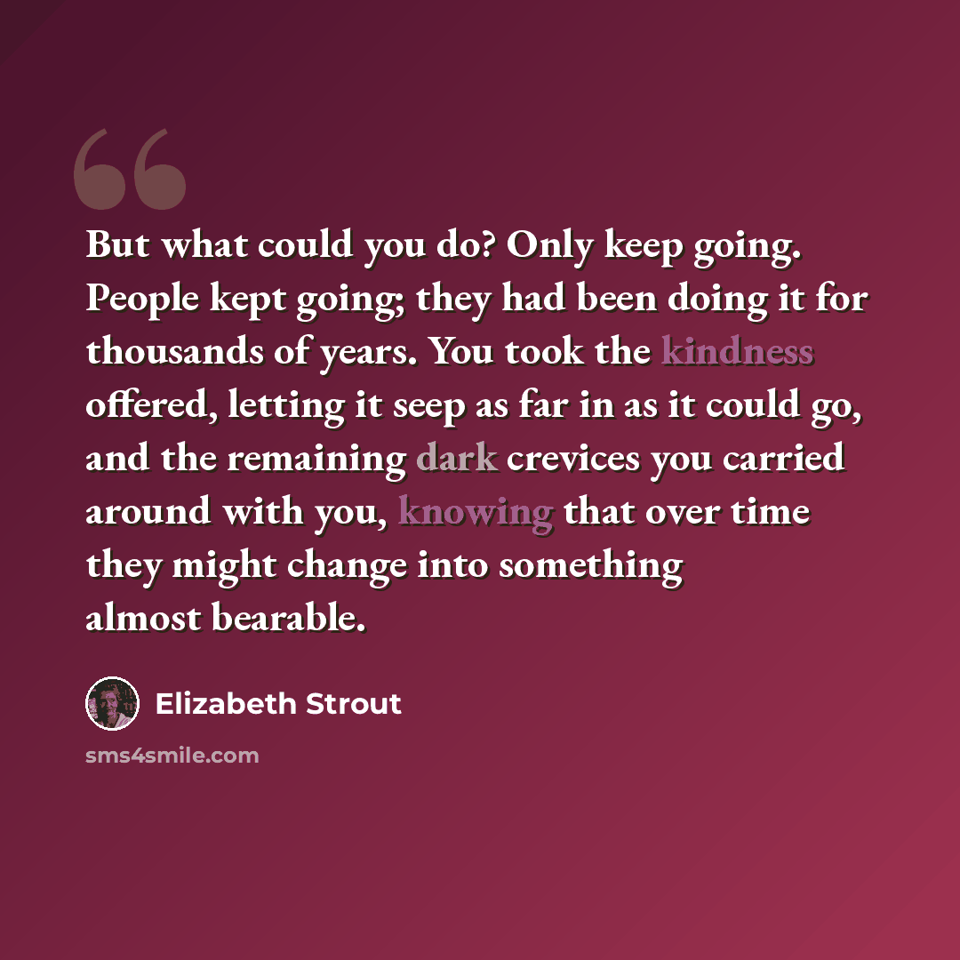 “But what could you do? Only keep going. People kept going; they had been doing it for thousands of years. You took the kindness offered, letting it seep as far in as it could go, and the remaining dark crevices you carried around with you, knowing that over time they might change into something…” quote by Elizabeth Strout