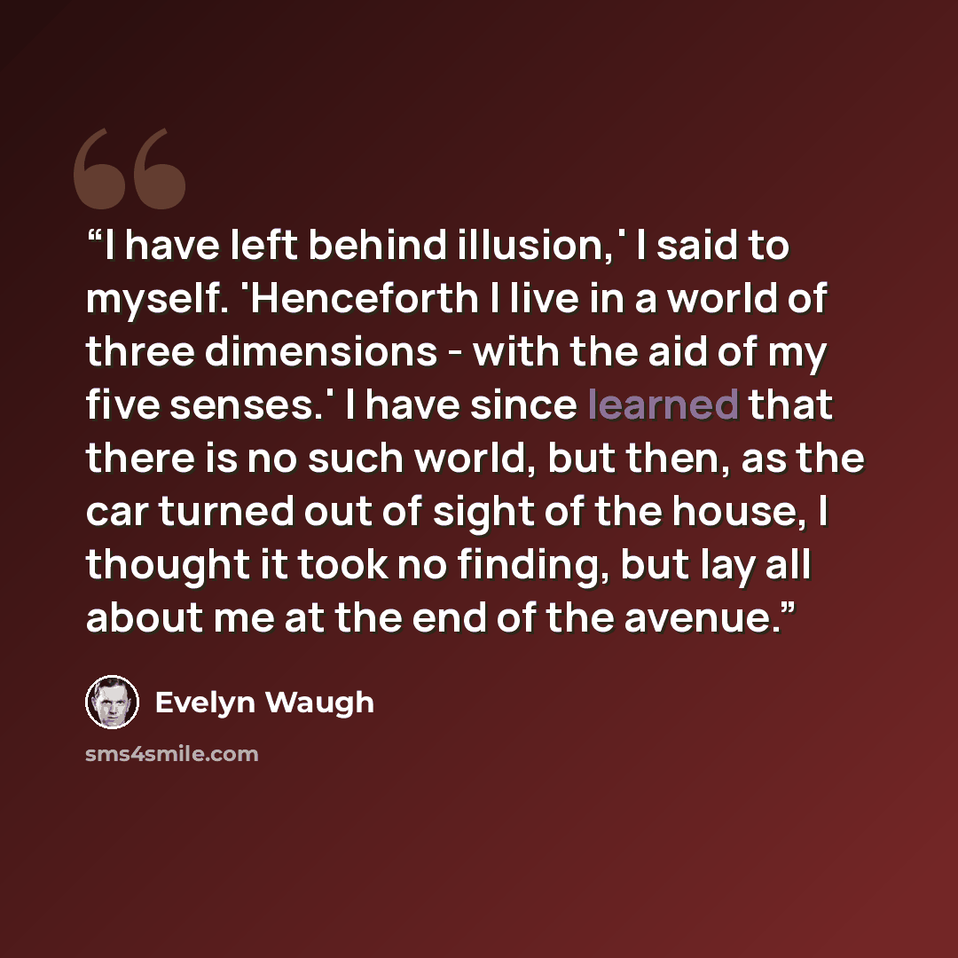 “I have left behind illusion,' I said to myself. 'Henceforth I live in a world of three dimensions - with the aid of my five senses.' I have since learned that there is no such world, but then, as the car turned out of sight of the house, I thought it took no finding, but lay all about me at the…” quote by Evelyn Waugh