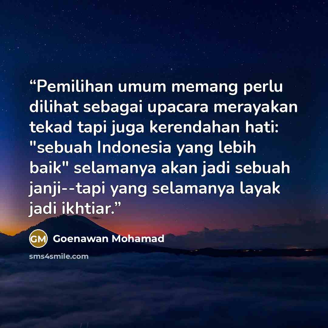 “Pemilihan umum memang perlu dilihat sebagai upacara merayakan tekad tapi juga kerendahan hati: "sebuah Indonesia yang lebih baik" selamanya akan jadi sebuah janji--tapi yang selamanya layak jadi ikhtiar.” quote by Goenawan Mohamad