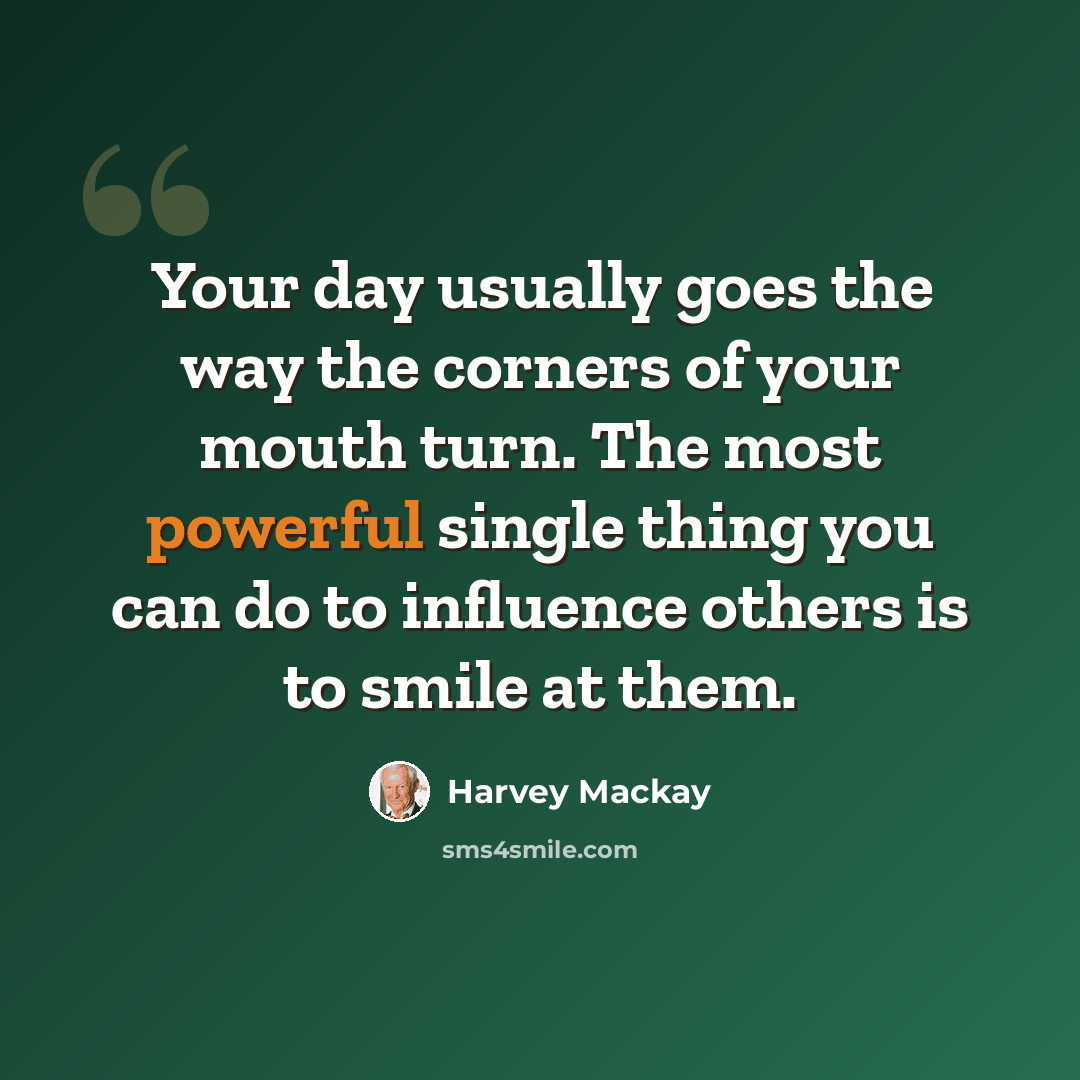 “Your day usually goes the way the corners of your mouth turn. The most powerful single thing you can do to influence others is to smile at them.” quote by Harvey Mackay