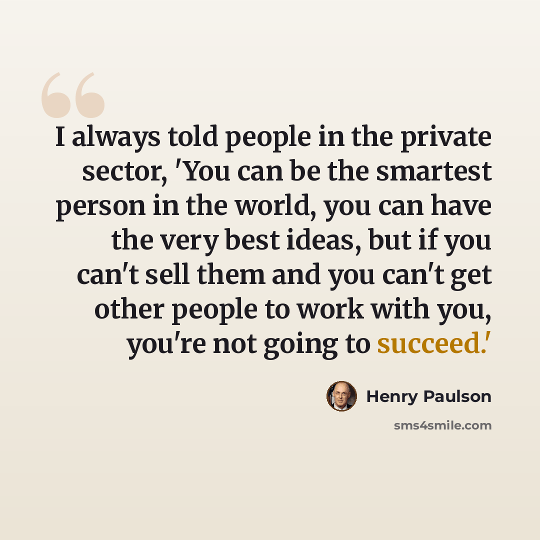 “I always told people in the private sector, 'You can be the smartest person in the world, you can have the very best ideas, but if you can't sell them and you can't get other people to work with you, you're not going to succeed.'” quote by Henry Paulson