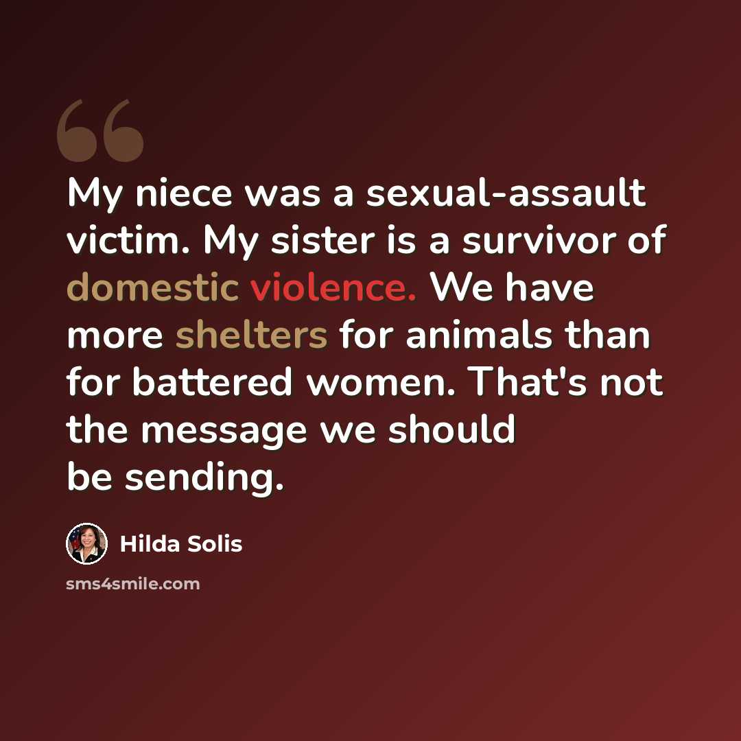 “My niece was a sexual-assault victim. My sister is a survivor of domestic violence. We have more shelters for animals than for battered women. That's not the message we should be sending.” quote by Hilda Solis