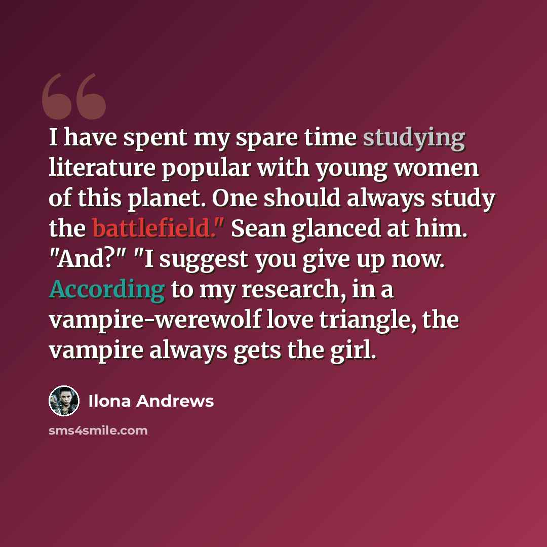 “I have spent my spare time studying literature popular with young women of this planet. One should always study the battlefield." Sean glanced at him. "And?" "I suggest you give up now. According to my research, in a vampire-werewolf love triangle, the vampire always gets the girl.” quote by Ilona Andrews