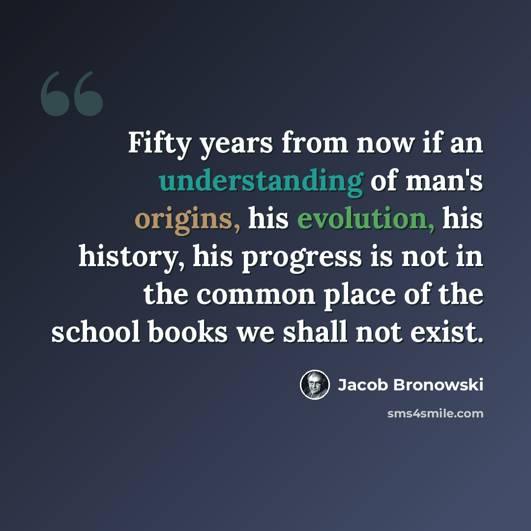“Fifty years from now if an understanding of man's origins, his evolution, his history, his progress is not in the common place of the school books we shall not exist.” quote by Jacob Bronowski