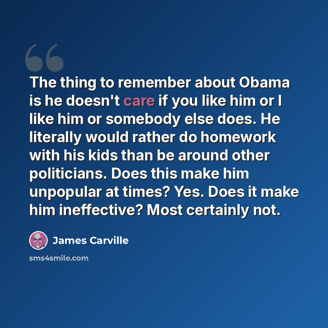 “The thing to remember about Obama is he doesn't care if you like him or I like him or somebody else does. He literally would rather do homework with his kids than be around other politicians. Does this make him unpopular at times? Yes. Does it make him ineffective? Most certainly not.” quote by James Carville
