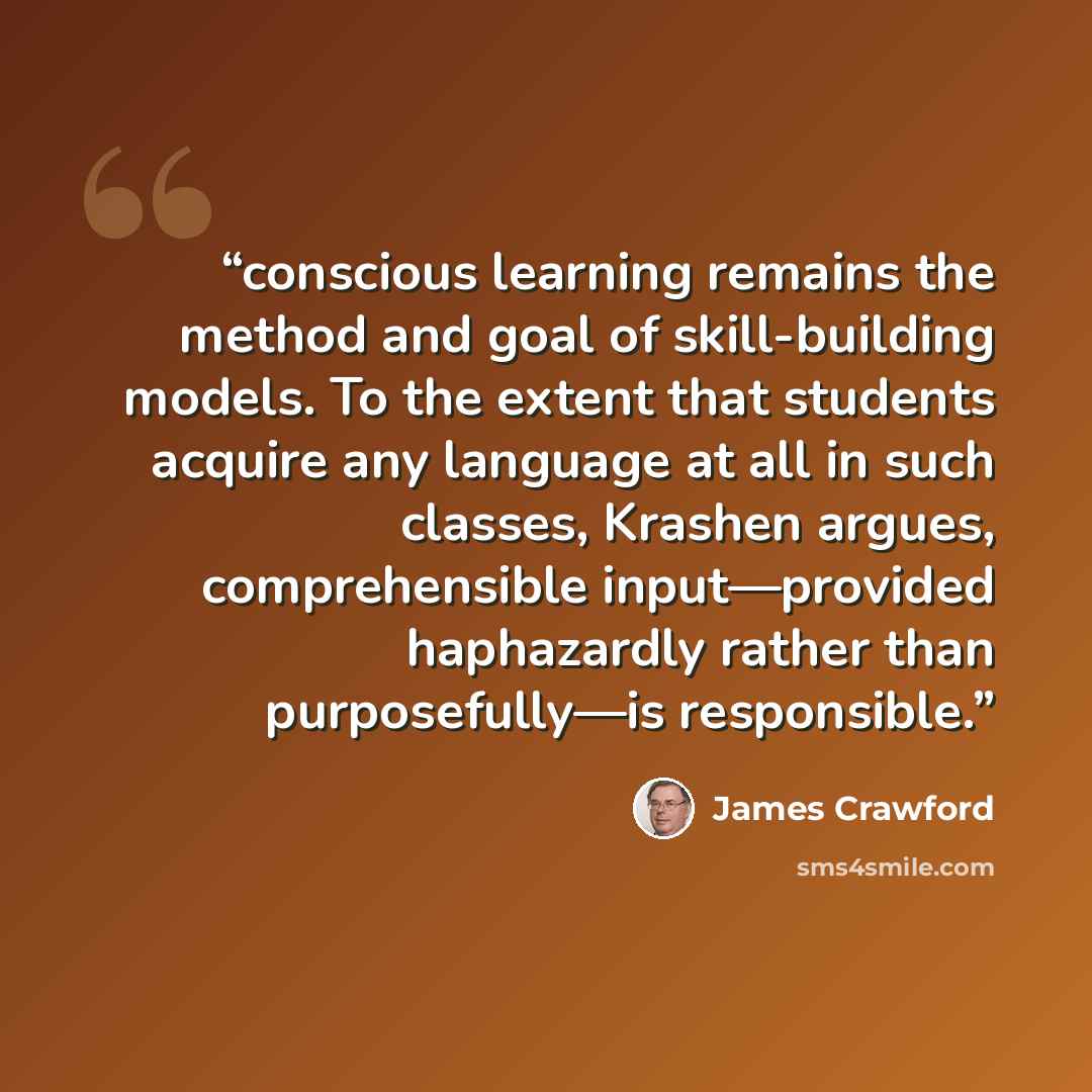 “conscious learning remains the method and goal of skill-building models. To the extent that students acquire any language at all in such classes, Krashen argues, comprehensible input—provided haphazardly rather than purposefully—is responsible.” quote by James Crawford
