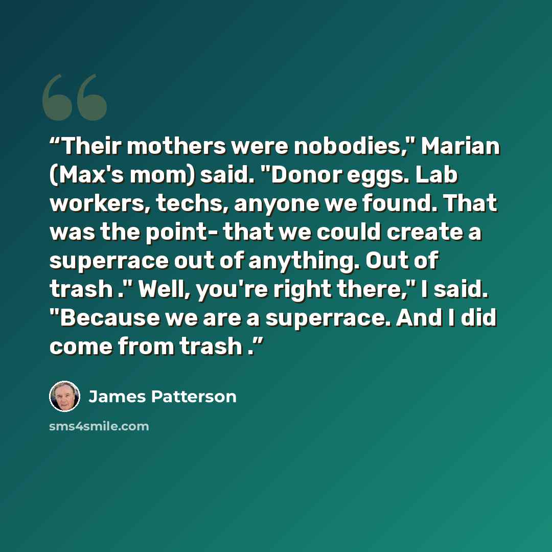 “Their mothers were nobodies," Marian (Max's mom) said. "Donor eggs. Lab workers, techs, anyone we found. That was the point- that we could create a superrace out of anything. Out of trash ." Well, you're right there," I said. "Because we are a superrace. And I did come from trash .” quote by James Patterson