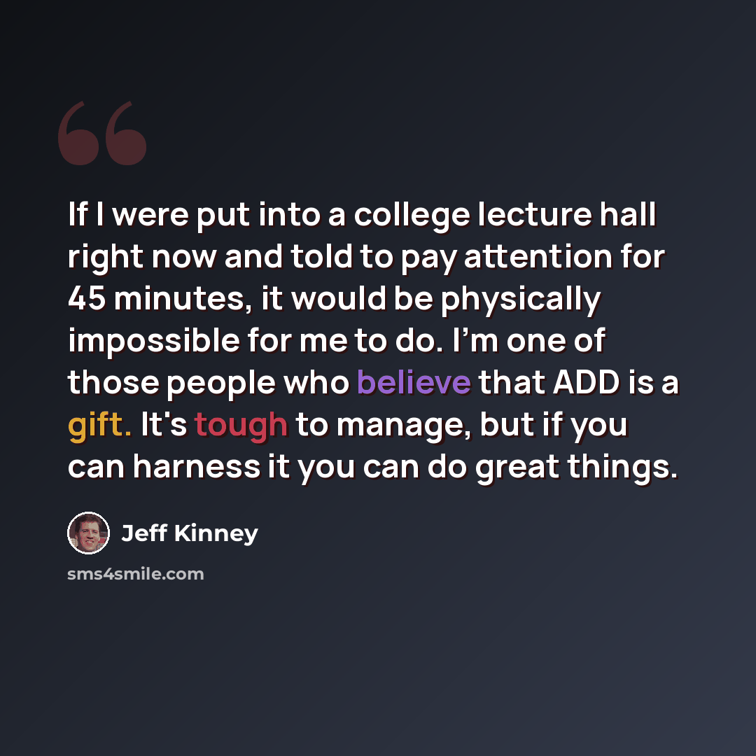 “If I were put into a college lecture hall right now and told to pay attention for 45 minutes, it would be physically impossible for me to do. I'm one of those people who believe that ADD is a gift. It's tough to manage, but if you can harness it you can do great things.” quote by Jeff Kinney