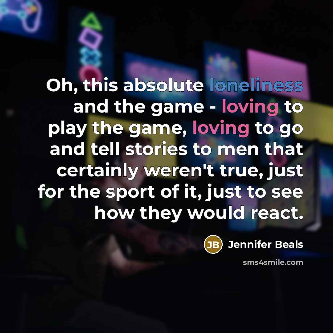 “Oh, this absolute loneliness and the game - loving to play the game, loving to go and tell stories to men that certainly weren't true, just for the sport of it, just to see how they would react.” quote by Jennifer Beals