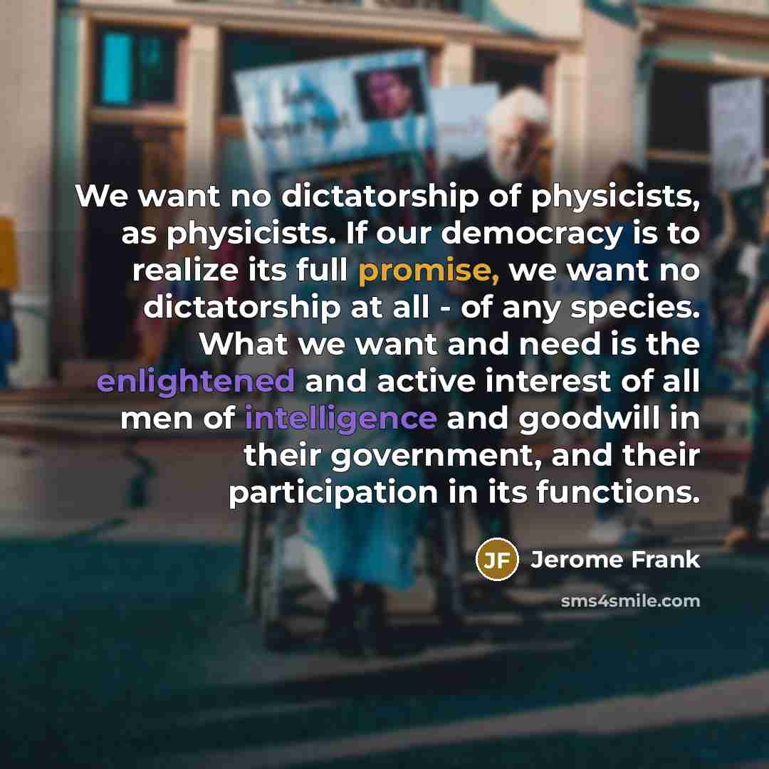“We want no dictatorship of physicists, as physicists. If our democracy is to realize its full promise, we want no dictatorship at all - of any species. What we want and need is the enlightened and active interest of all men of intelligence and goodwill in their government, and their participation…” quote by Jerome Frank