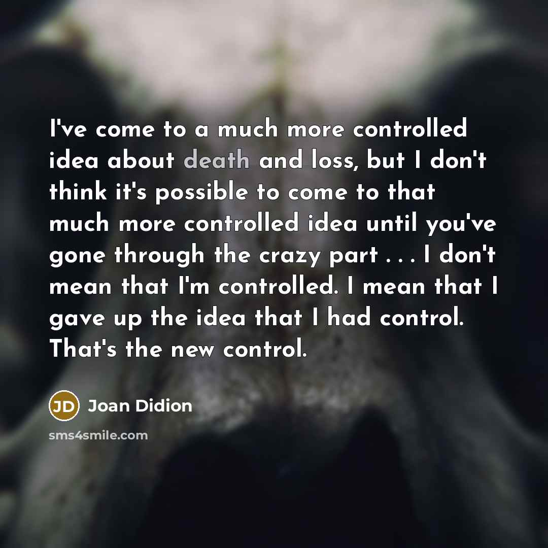“I've come to a much more controlled idea about death and loss, but I don't think it's possible to come to that much more controlled idea until you've gone through the crazy part . . . I don't mean that I'm controlled. I mean that I gave up the idea that I had control. That's the new control.” quote by Joan Didion