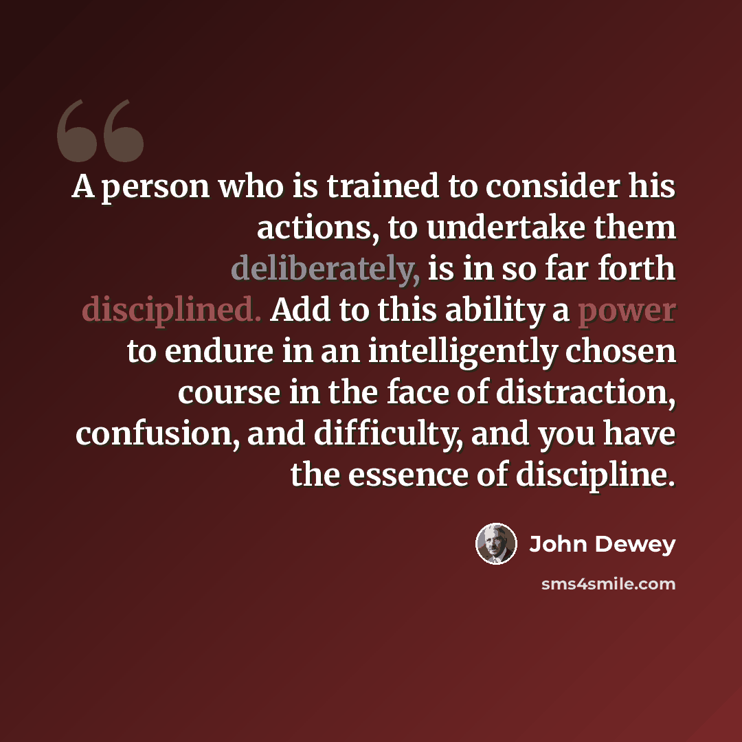 “A person who is trained to consider his actions, to undertake them deliberately, is in so far forth disciplined. Add to this ability a power to endure in an intelligently chosen course in the face of distraction, confusion, and difficulty, and you have the essence of discipline.” quote by John Dewey