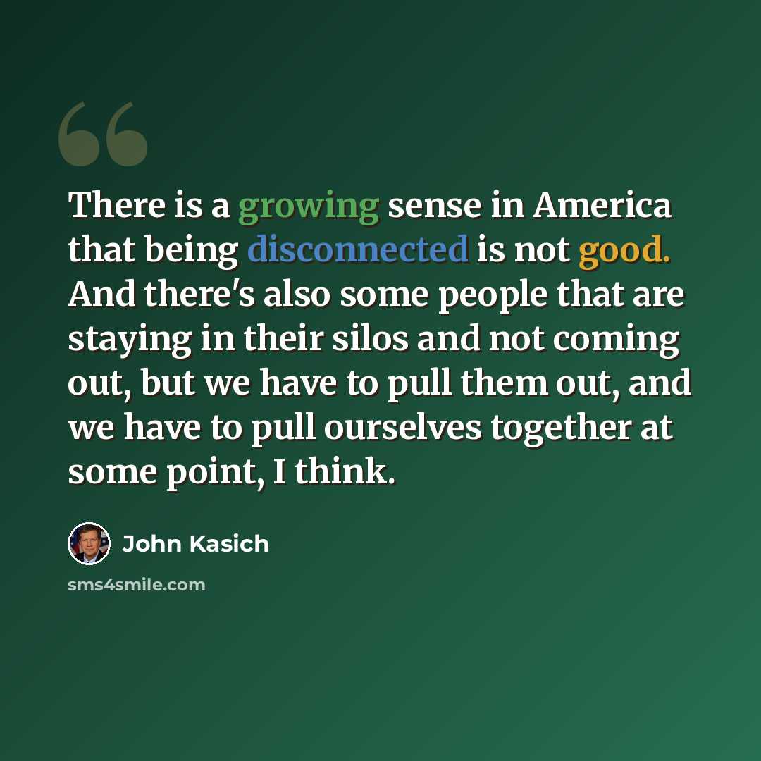 “There is a growing sense in America that being disconnected is not good. And there's also some people that are staying in their silos and not coming out, but we have to pull them out, and we have to pull ourselves together at some point, I think.” quote by John Kasich