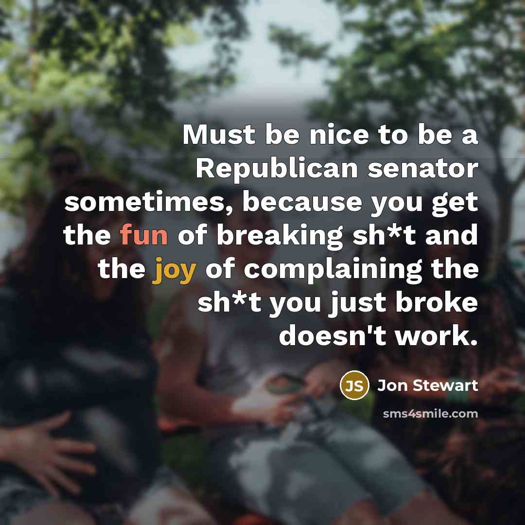“Must be nice to be a Republican senator sometimes, because you get the fun of breaking sh*t and the joy of complaining the sh*t you just broke doesn't work.” quote by Jon Stewart