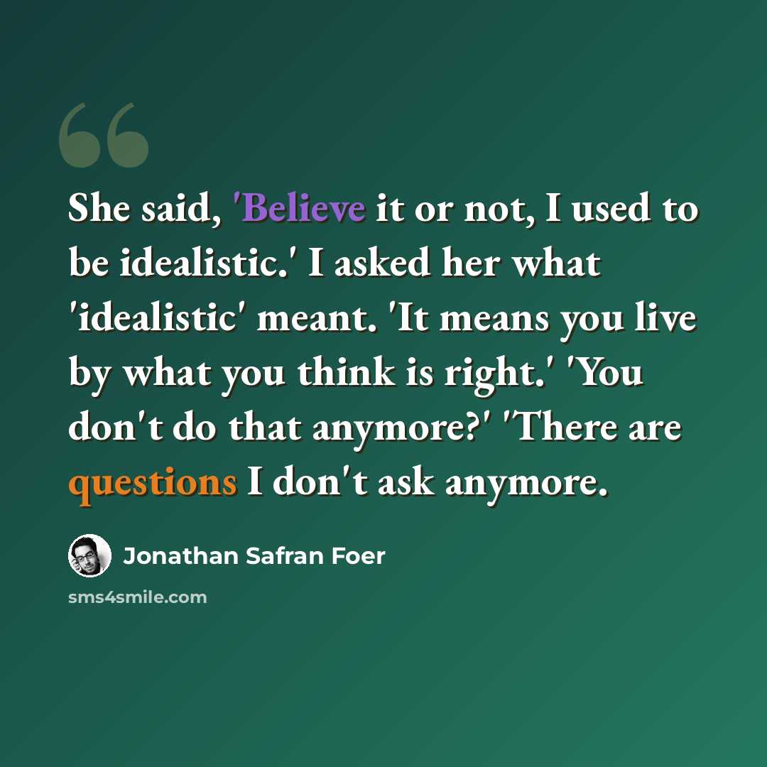 “She said, 'Believe it or not, I used to be idealistic.' I asked her what 'idealistic' meant. 'It means you live by what you think is right.' 'You don't do that anymore?' 'There are questions I don't ask anymore.” quote by Jonathan Safran Foer