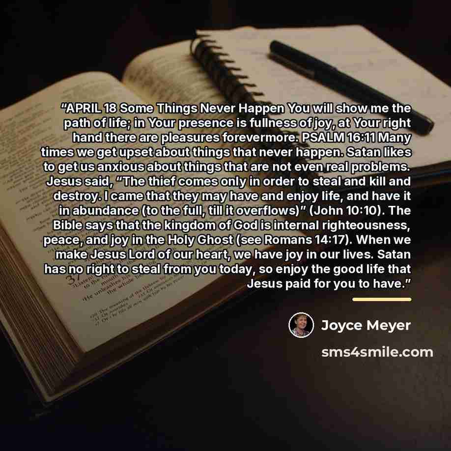“APRIL 18 Some Things Never Happen You will show me the path of life; in Your presence is fullness of joy, at Your right hand there are pleasures forevermore. PSALM 16:11 Many times we get upset about things that never happen. Satan likes to get us anxious about things that are not even real…” quote by Joyce Meyer