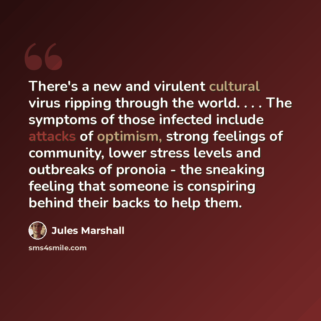 “There's a new and virulent cultural virus ripping through the world. . . . The symptoms of those infected include attacks of optimism, strong feelings of community, lower stress levels and outbreaks of pronoia - the sneaking feeling that someone is conspiring behind their backs to help them.” quote by Jules Marshall