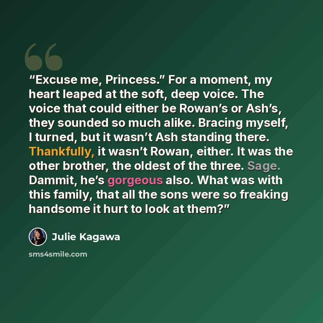 “Excuse me, Princess.” For a moment, my heart leaped at the soft, deep voice. The voice that could either be Rowan’s or Ash’s, they sounded so much alike. Bracing myself, I turned, but it wasn’t Ash standing there. Thankfully, it wasn’t Rowan, either. It was the other brother, the oldest of the…” quote by Julie Kagawa