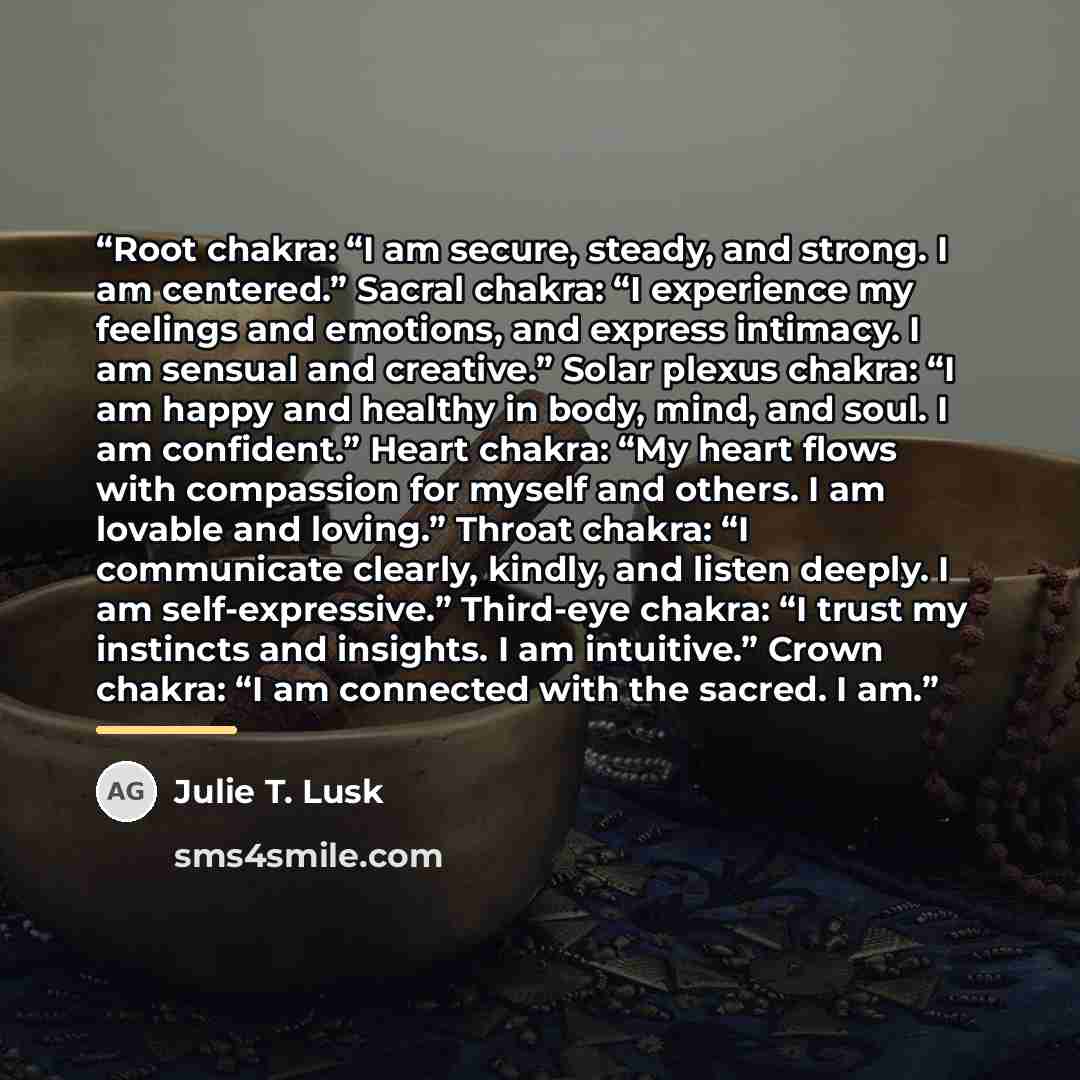 “Root chakra: “I am secure, steady, and strong. I am centered.” Sacral chakra: “I experience my feelings and emotions, and express intimacy. I am sensual and creative.” Solar plexus chakra: “I am happy and healthy in body, mind, and soul. I am confident.” Heart chakra: “My heart flows with…” quote by Julie T. Lusk