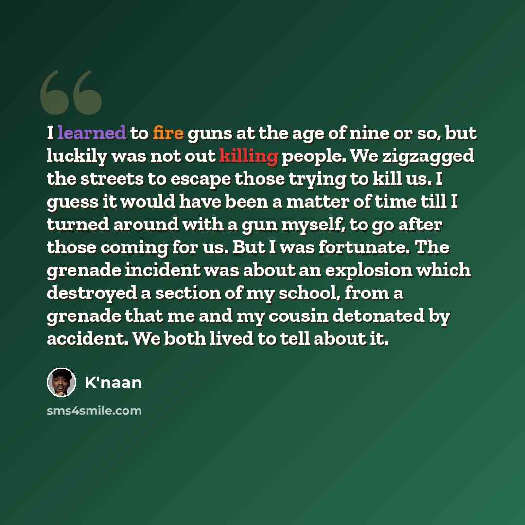 “I learned to fire guns at the age of nine or so, but luckily was not out killing people. We zigzagged the streets to escape those trying to kill us. I guess it would have been a matter of time till I turned around with a gun myself, to go after those coming for us. But I was fortunate. The grenade…” quote by K'naan